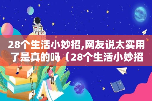 28个生活小妙招,网友说太实用了是真的吗（28个生活小妙招,网友说太实用了怎么办）