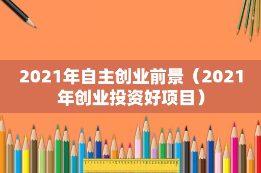 2021年自主创业前景(2021年创业投资好项目) 2021年自主创业前景(2021年创业投资好项目)