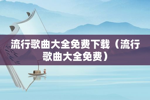 流行歌曲大全免费下载（流行歌曲大全免费）