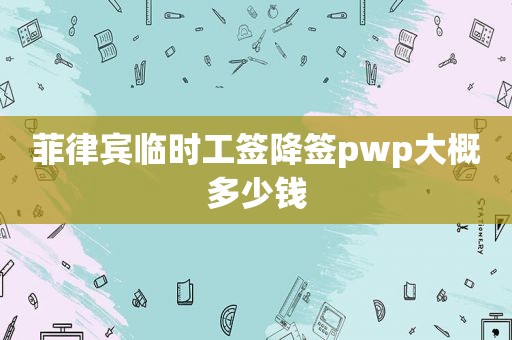 菲律宾临时工签降签pwp大概多少钱 菲律宾临时工签降签pwp大概多少钱