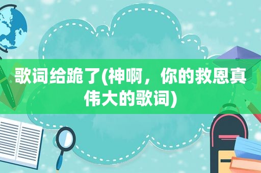 歌词给跪了(神啊，你的救恩真伟大的歌词)