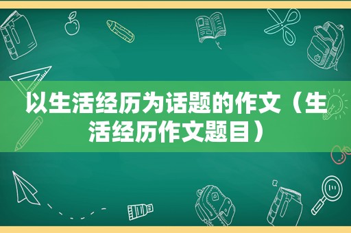 以生活经历为话题的作文（生活经历作文题目）
