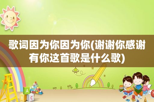 歌词因为你因为你(谢谢你感谢有你这首歌是什么歌)