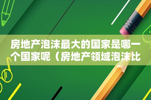 房地产泡沫最大的国家是哪一个国家呢（房地产领域泡沫比较大的）