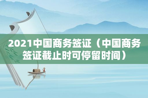2021中国商务签证（中国商务签证截止时可停留时间）
