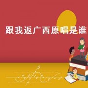 跟我返广西原唱是谁（跟我返广西原唱许华升完整版）