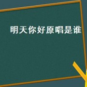 明天你好原唱是谁（明天你好原唱是谁唱的）