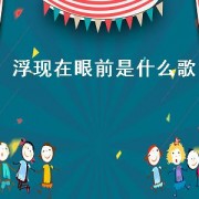 浮现在眼前是什么歌（往事在眼前浮现是什么歌）