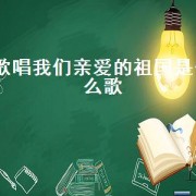 歌唱我们亲爱的祖国是什么歌（歌唱我们亲爱的祖国完整版）