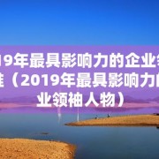 2019年最具影响力的企业领袖是谁（2019年最具影响力的企业领袖人物）