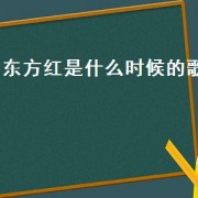 东方红是什么时候的歌（最响亮的歌东方红原唱）